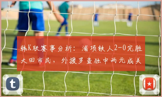 韩K联赛事分析：浦项铁人2-0完胜大田市民，外援罗查独中两元成关键