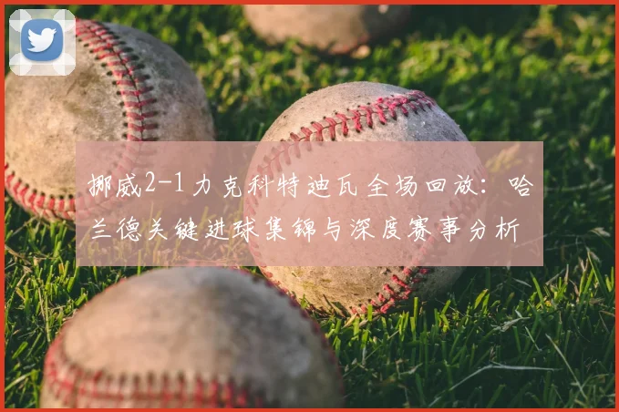 挪威2-1力克科特迪瓦全场回放：哈兰德关键进球集锦与深度赛事分析