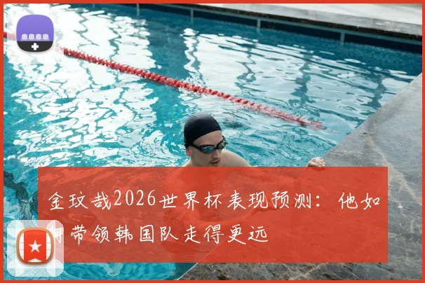 金玟哉2026世界杯表现预测:他如何带领韩国队走得更远