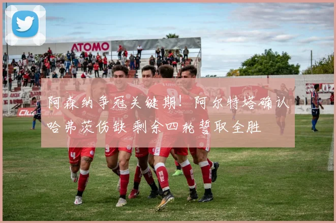 阿森纳争冠关键期!阿尔特塔确认哈弗茨伤缺 剩余四轮誓取全胜