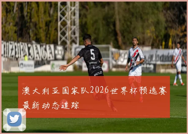 澳大利亚国家队2026世界杯预选赛最新动态追踪