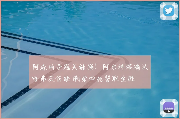阿森纳争冠关键期!阿尔特塔确认哈弗茨伤缺 剩余四轮誓取全胜