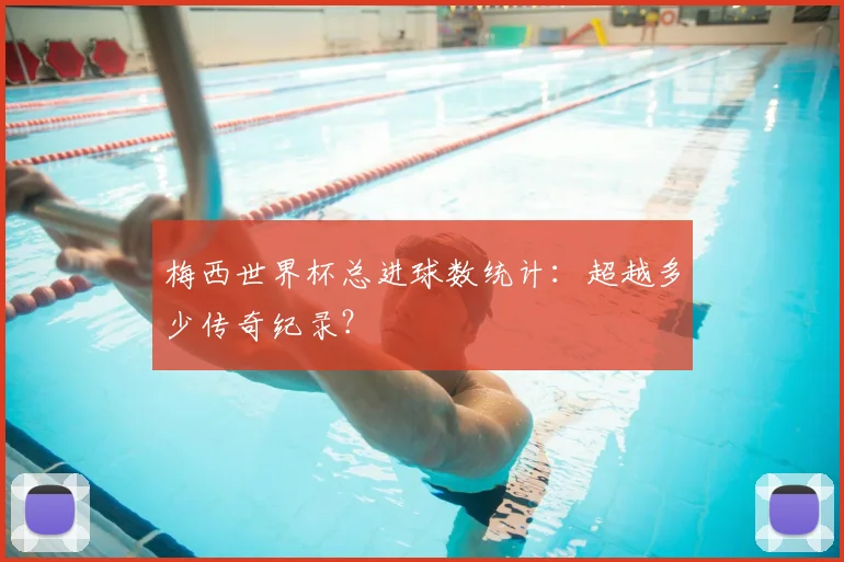 梅西世界杯总进球数统计：超越多少传奇纪录？