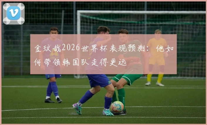 金玟哉2026世界杯表现预测:他如何带领韩国队走得更远