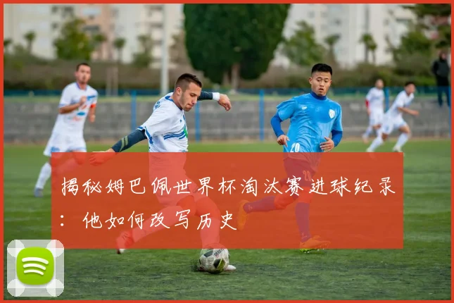 揭秘姆巴佩世界杯淘汰赛进球纪录：他如何改写历史